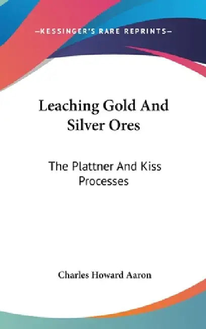 Leaching Gold And Silver Ores: The Plattner And Kiss Processes: A Practical Treatise by Charles Howard Aaron