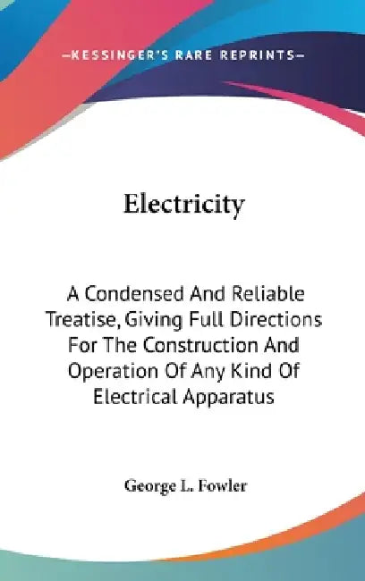 Electricity: A Condensed And Reliable Treatise, Giving Full Directions For The Construction And Operation Of Any Kind Of Electrical Apparatus by George L. Fowler