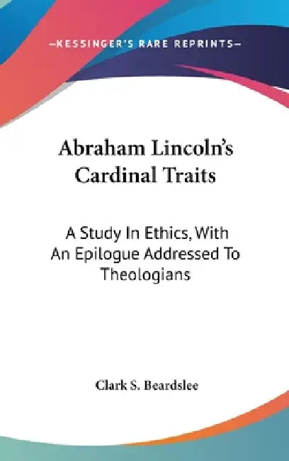 Abraham Lincoln's Cardinal Traits: A Study In Ethics, With An Epilogue Addressed To Theologians by Clark S. Beardslee