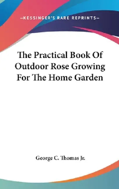 The Practical Book Of Outdoor Rose Growing For The Home Garden by Jr. Thomas George C.