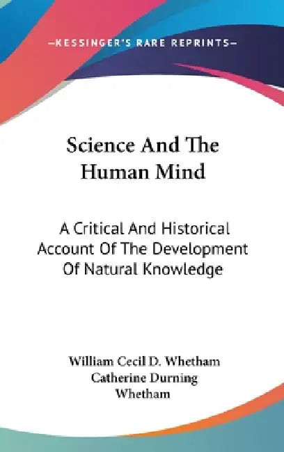 Science And The Human Mind: A Critical And Historical Account Of The Development Of Natural Knowledge by William Cecil D. Whetham, Catherine Durning Whetham