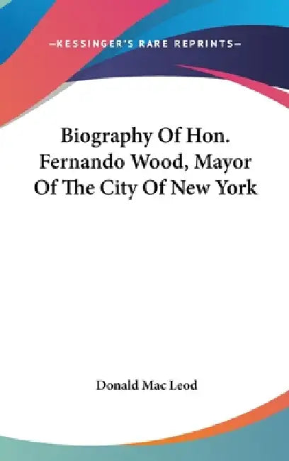 Biography Of Hon. Fernando Wood, Mayor Of The City Of New York by Donald Mac Leod