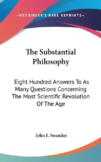 The Substantial Philosophy: Eight Hundred Answers To As Many Questions Concerning The Most Scientific Revolution Of The Age by John I. Swander