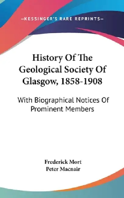 History Of The Geological Society Of Glasgow, 1858-1908: With Biographical Notices Of Prominent Members by Frederick Mort, Peter Macnair