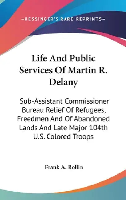 Life And Public Services Of Martin R. Delany: Sub-Assistant Commissioner Bureau Relief Of Refugees, Freedmen And Of Abandoned Lands And Late Major 104 by Frank A. Rollin