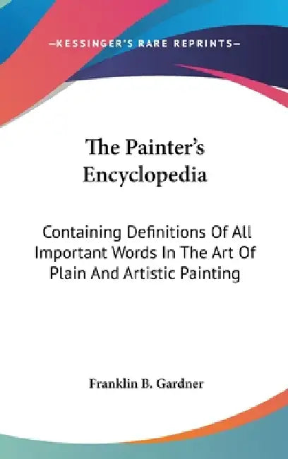 The Painter's Encyclopedia: Containing Definitions Of All Important Words In The Art Of Plain And Artistic Painting by Franklin B. Gardner