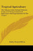Tropical Agriculture: The Climate, Soils, Cultural Methods, Crops, Live Stock, Commercial Importance And Opportunities Of The Tropics by Earley Vernon Wilcox