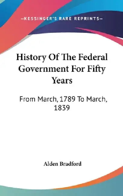 History Of The Federal Government For Fifty Years: From March, 1789 To March, 1839 by Alden Bradford