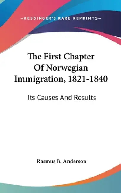 The First Chapter Of Norwegian Immigration, 1821-1840: Its Causes And Results by Rasmus B. Anderson