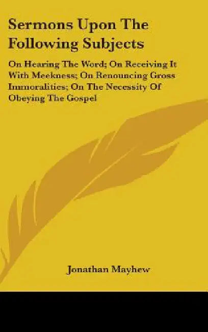 Sermons Upon The Following Subjects: On Hearing The Word; On Receiving It With Meekness; On Renouncing Gross Immoralities; On The Necessity Of Obeying by Jonathan Mayhew