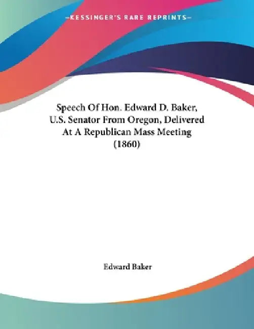 Speech Of Hon. Edward D. Baker, U.S. Senator From Oregon, Delivered At A Republican Mass Meeting (1860) by Edward Baker