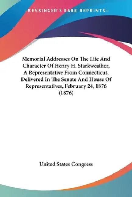 Memorial Addresses On The Life And Character Of Henry H. Starkweather, A Representative From Connecticut, Delivered In The Senate And House Of Represe by United States Congress
