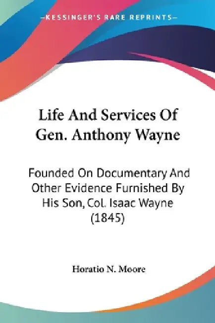 Life And Services Of Gen. Anthony Wayne: Founded On Documentary And Other Evidence Furnished By His Son, Col. Isaac Wayne (1845) by Horatio N. Moore
