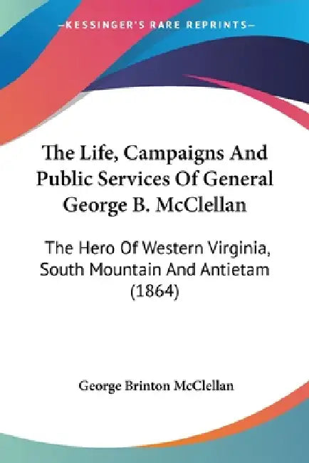 The Life, Campaigns And Public Services Of General George B. McClellan: The Hero Of Western Virginia, South Mountain And Antietam (1864) by George Brinton McClellan