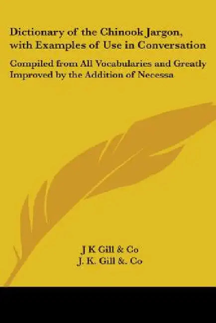 Dictionary of the Chinook Jargon, with Examples of Use in Conversation: Compiled from All Vocabularies and Greatly Improved by the Addition of Necessa by J K Gill & Co