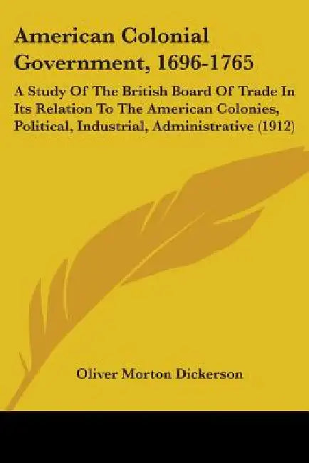 American Colonial Government, 1696-1765: A Study Of The British Board Of Trade In Its Relation To The American Colonies, Political, Industrial, Admini by Oliver Morton Dickerson