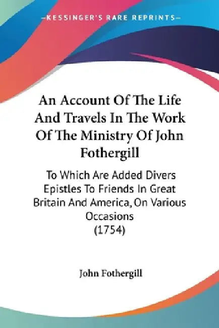 An Account Of The Life And Travels In The Work Of The Ministry Of John Fothergill: To Which Are Added Divers Epistles To Friends In Great Britain And by John Fothergill