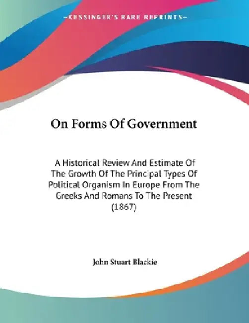 On Forms Of Government: A Historical Review And Estimate Of The Growth Of The Principal Types Of Political Organism In Europe From The Greeks And Roma by John Stuart Blackie
