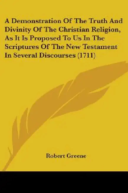 A Demonstration Of The Truth And Divinity Of The Christian Religion, As It Is Proposed To Us In The Scriptures Of The New Testament In Several Discour by Robert Greene