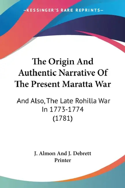 The Origin And Authentic Narrative Of The Present Maratta War: And Also, The Late Rohilla War In 1773-1774 (1781) by J. Almon and J. Debrett Printer