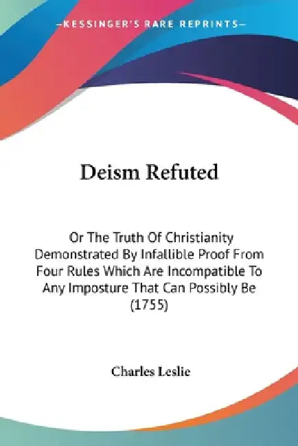 Deism Refuted: Or The Truth Of Christianity Demonstrated By Infallible Proof From Four Rules Which Are Incompatible To Any Imposture by Charles Leslie