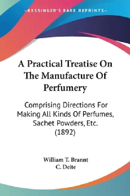 A Practical Treatise On The Manufacture Of Perfumery: Comprising Directions For Making All Kinds Of Perfumes, Sachet Powders, Etc. (1892) by William T. Brannt, C. Deite