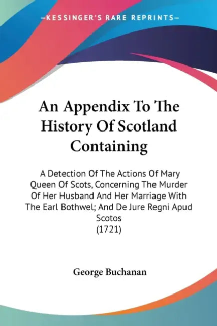 An Appendix To The History Of Scotland Containing: A Detection Of The Actions Of Mary Queen Of Scots, Concerning The Murder Of Her Husband And Her Mar by George Buchanan