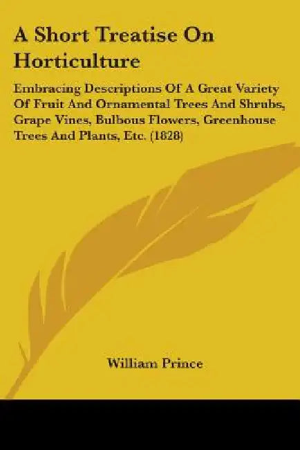 A Short Treatise On Horticulture: Embracing Descriptions Of A Great Variety Of Fruit And Ornamental Trees And Shrubs, Grape Vines, Bulbous Flowers, Gr by William Prince