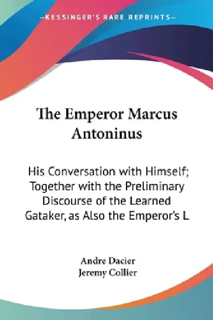The Emperor Marcus Antoninus: His Conversation with Himself; Together with the Preliminary Discourse of the Learned Gataker, as Also the Emperor's L by Andre Dacier, Jeremy Collier