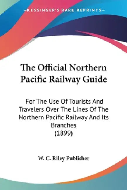 The Official Northern Pacific Railway Guide: For The Use Of Tourists And Travelers Over The Lines Of The Northern Pacific Railway And Its Branches (18 by W. C. Riley Publisher