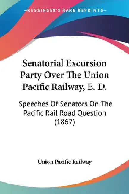 Senatorial Excursion Party Over The Union Pacific Railway, E. D.: Speeches Of Senators On The Pacific Rail Road Question (1867) by Union Pacific Railway