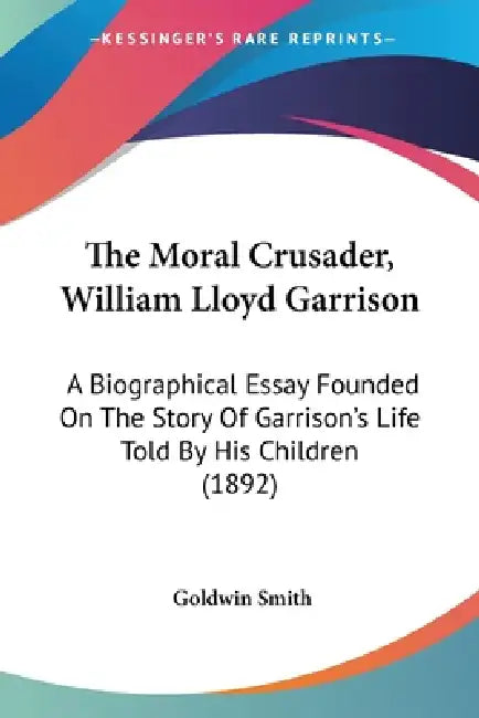The Moral Crusader, William Lloyd Garrison: A Biographical Essay Founded On The Story Of Garrison's Life Told By His Children (1892) by Goldwin Smith