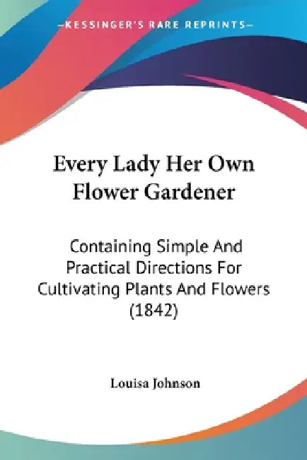Every Lady Her Own Flower Gardener: Containing Simple And Practical Directions For Cultivating Plants And Flowers (1842) by Louisa Johnson
