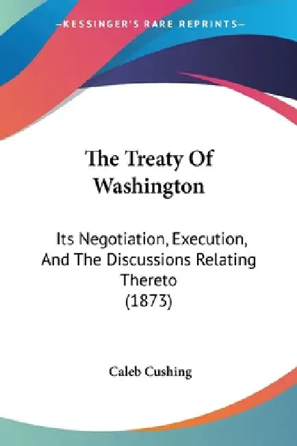 The Treaty Of Washington: Its Negotiation, Execution, And The Discussions Relating Thereto (1873) by Caleb Cushing
