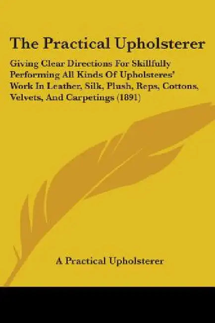 The Practical Upholsterer: Giving Clear Directions For Skillfully Performing All Kinds Of Upholsteres' Work In Leather, Silk, Plush, Reps, Cotton by A. Practical Upholsterer