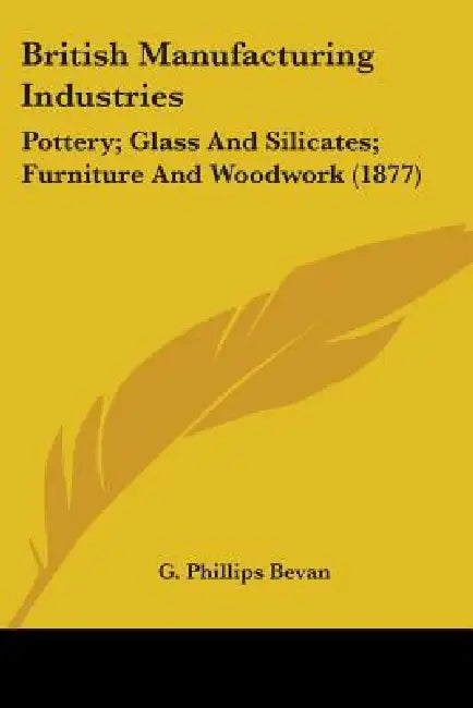 British Manufacturing Industries: Pottery; Glass And Silicates; Furniture And Woodwork (1877) by G. Phillips Bevan