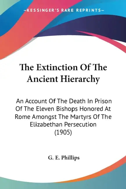The Extinction Of The Ancient Hierarchy: An Account Of The Death In Prison Of The Eleven Bishops Honored At Rome Amongst The Martyrs Of The Elizabetha by G. E. Phillips