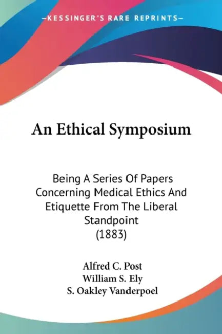 An Ethical Symposium: Being A Series Of Papers Concerning Medical Ethics And Etiquette From The Liberal Standpoint (1883) by Alfred C. Post, William S. Ely, S. Oakley Vanderpoel