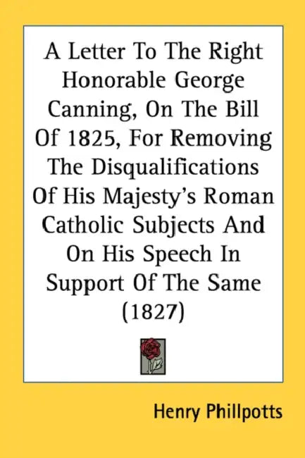 A Letter To The Right Honorable George Canning, On The Bill Of 1825, For Removing The Disqualifications Of His Majesty's Roman Catholic Subjects And O by Henry Phillpotts