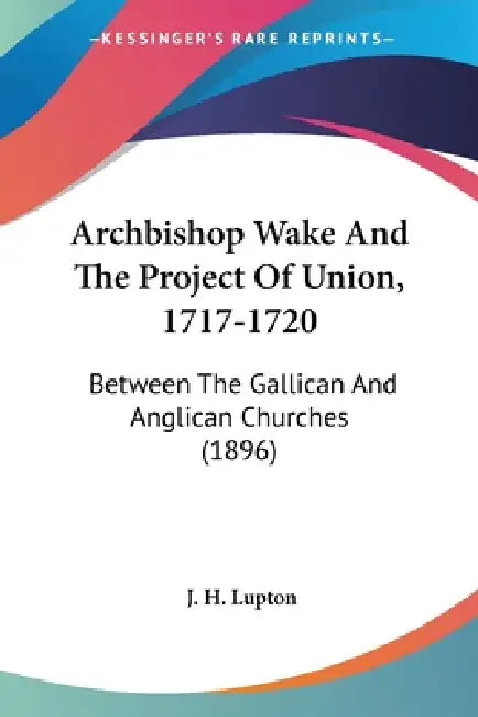 Archbishop Wake And The Project Of Union, 1717-1720: Between The Gallican And Anglican Churches (1896) by J. H. Lupton