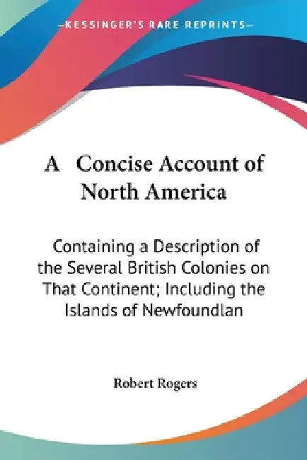 A Concise Account of North America: Containing a Description of the Several British Colonies on That Continent; Including the Islands of Newfoundlan by Robert Rogers