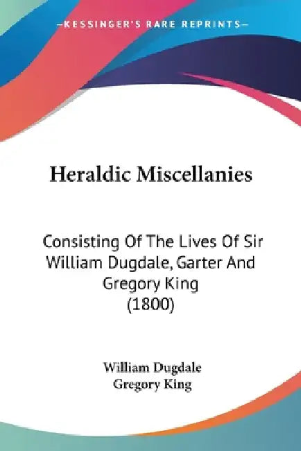 Heraldic Miscellanies: Consisting Of The Lives Of Sir William Dugdale, Garter And Gregory King (1800) by William Dugdale, Gregory King