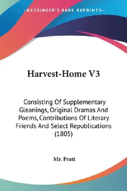 Harvest-Home V3: Consisting Of Supplementary Gleanings, Original Dramas And Poems, Contributions Of Literary Friends And Select Republications (1805) by Pratt