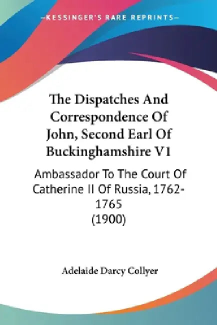 The Dispatches And Correspondence Of John, Second Earl Of Buckinghamshire V1: Ambassador To The Court Of Catherine II Of Russia, 1762-1765 (1900) by Adelaide Darcy Collyer