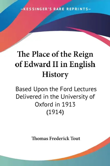 The Place of the Reign of Edward II in English History: Based Upon the Ford Lectures Delivered in the University of Oxford in 1913 (1914) by Thomas Frederick Tout