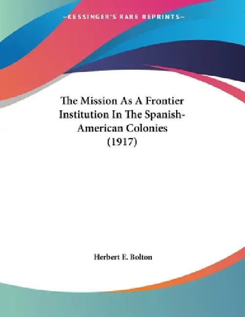 The Mission As A Frontier Institution In The Spanish-American Colonies (1917) by Herbert E. Bolton