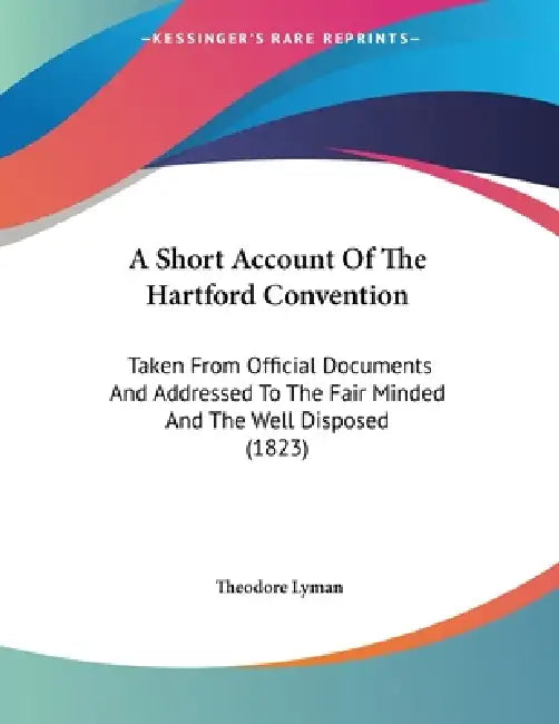 A Short Account Of The Hartford Convention: Taken From Official Documents And Addressed To The Fair Minded And The Well Disposed (1823) by Theodore Lyman