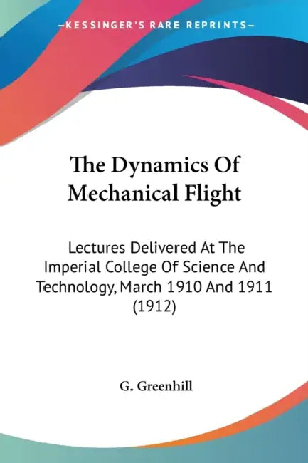 The Dynamics Of Mechanical Flight: Lectures Delivered At The Imperial College Of Science And Technology, March 1910 And 1911 (1912) by G. Greenhill