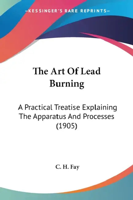 The Art Of Lead Burning: A Practical Treatise Explaining The Apparatus And Processes (1905) by C. H. Fay