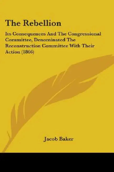 The Rebellion: Its Consequences And The Congressional Committee, Denominated The Reconstruction Committee With Their Action (1866) by Jacob Baker